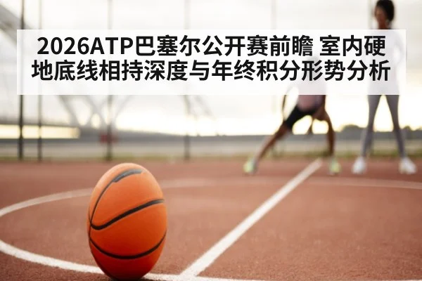 2026ATP巴塞尔公开赛前瞻 室内硬地底线相持深度与年终积分形势分析